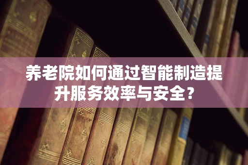 养老院如何通过智能制造提升服务效率与安全？