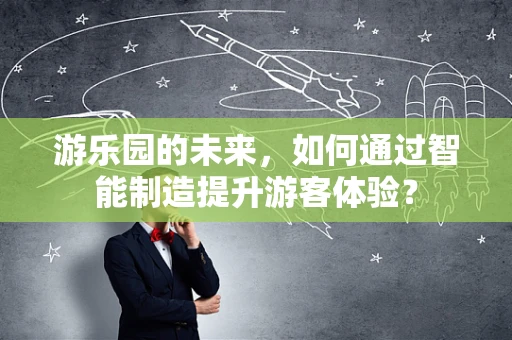 游乐园的未来，如何通过智能制造提升游客体验？