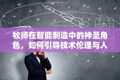 牧师在智能制造中的神圣角色，如何引导技术伦理与人文关怀的融合？