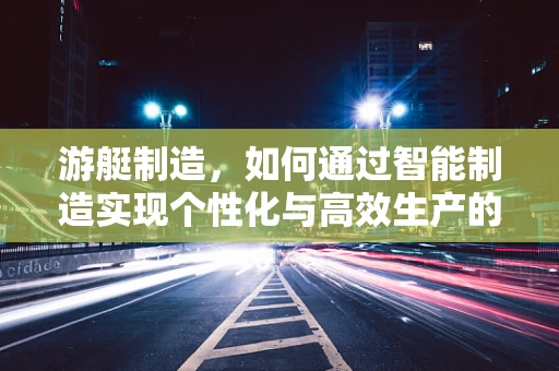 游艇制造，如何通过智能制造实现个性化与高效生产的完美融合？