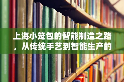 上海小笼包的智能制造之路，从传统手艺到智能生产的跨越