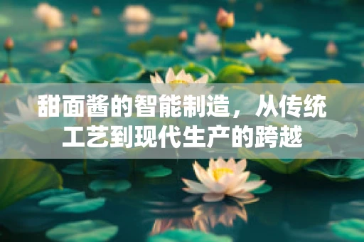甜面酱的智能制造，从传统工艺到现代生产的跨越