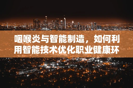 咽喉炎与智能制造，如何利用智能技术优化职业健康环境？