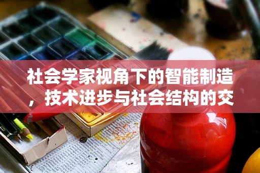 社会学家视角下的智能制造，技术进步与社会结构的交织影响？