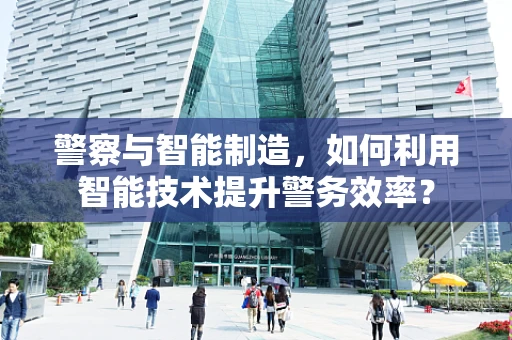 警察与智能制造，如何利用智能技术提升警务效率？