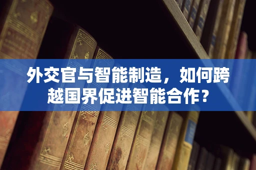 外交官与智能制造，如何跨越国界促进智能合作？