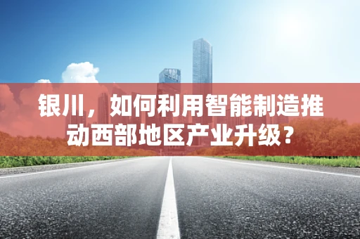 银川，如何利用智能制造推动西部地区产业升级？