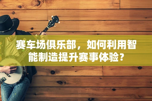 赛车场俱乐部，如何利用智能制造提升赛事体验？
