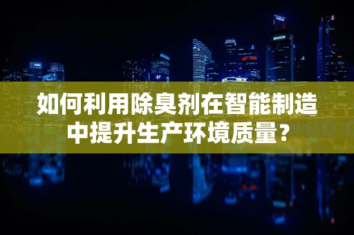 如何利用除臭剂在智能制造中提升生产环境质量？