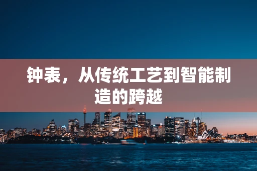 钟表，从传统工艺到智能制造的跨越