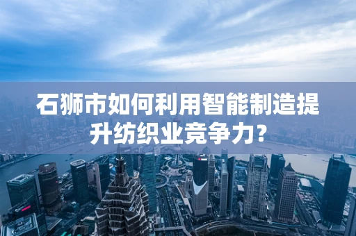 石狮市如何利用智能制造提升纺织业竞争力？