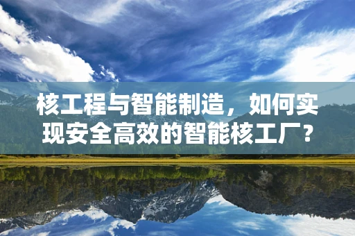核工程与智能制造，如何实现安全高效的智能核工厂？