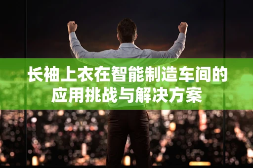 长袖上衣在智能制造车间的应用挑战与解决方案