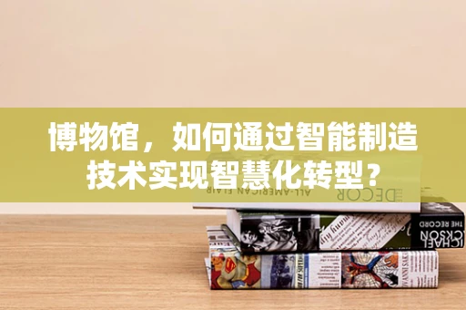 博物馆，如何通过智能制造技术实现智慧化转型？