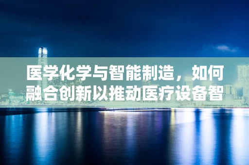 医学化学与智能制造，如何融合创新以推动医疗设备智能化？