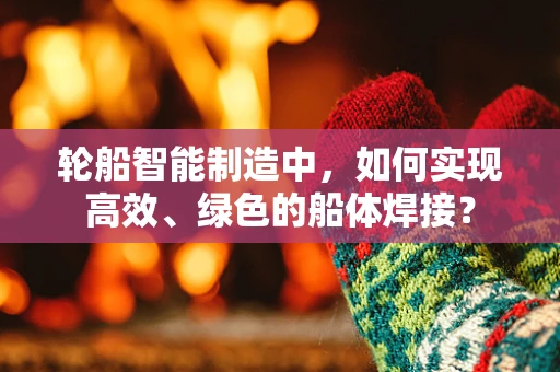 轮船智能制造中，如何实现高效、绿色的船体焊接？