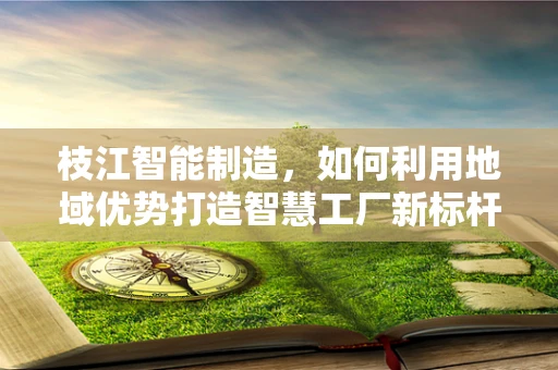 枝江智能制造，如何利用地域优势打造智慧工厂新标杆？