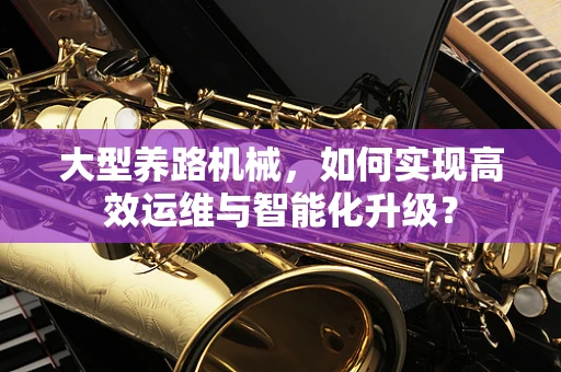 大型养路机械，如何实现高效运维与智能化升级？