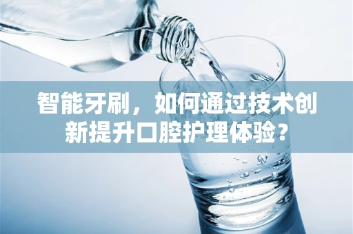 智能牙刷，如何通过技术创新提升口腔护理体验？