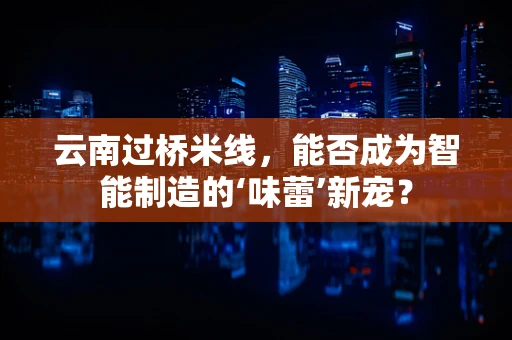 云南过桥米线，能否成为智能制造的‘味蕾’新宠？