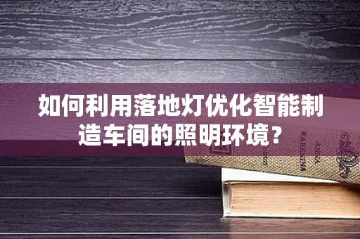 如何利用落地灯优化智能制造车间的照明环境？