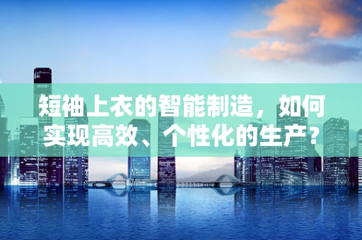 短袖上衣的智能制造，如何实现高效、个性化的生产？