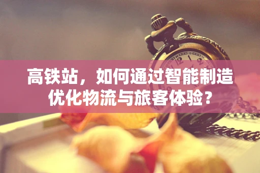 高铁站，如何通过智能制造优化物流与旅客体验？