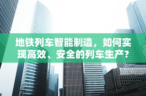 地铁列车智能制造，如何实现高效、安全的列车生产？