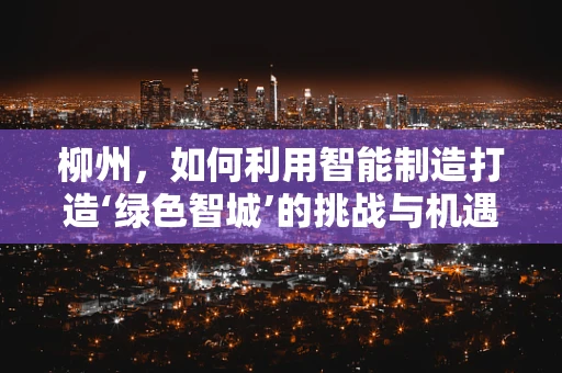 柳州，如何利用智能制造打造‘绿色智城’的挑战与机遇？