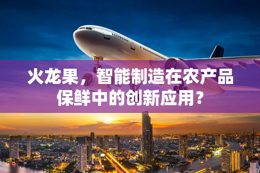 火龙果，智能制造在农产品保鲜中的创新应用？