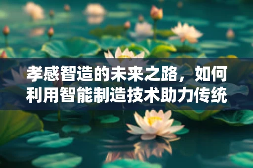 孝感智造的未来之路，如何利用智能制造技术助力传统产业转型升级？