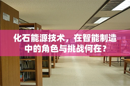 化石能源技术，在智能制造中的角色与挑战何在？