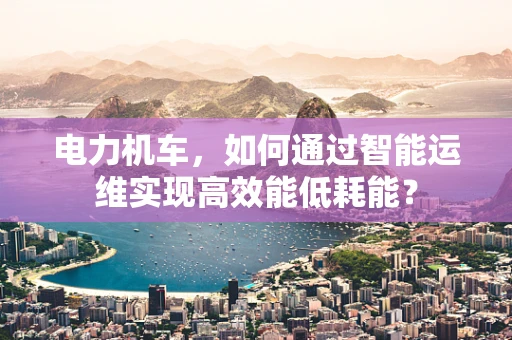 电力机车，如何通过智能运维实现高效能低耗能？