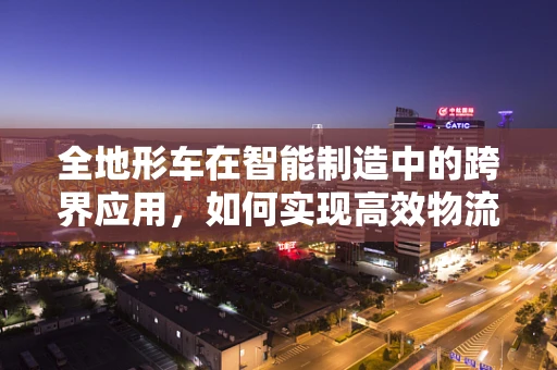全地形车在智能制造中的跨界应用，如何实现高效物流与灵活生产？