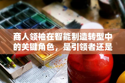 商人领袖在智能制造转型中的关键角色，是引领者还是旁观者？
