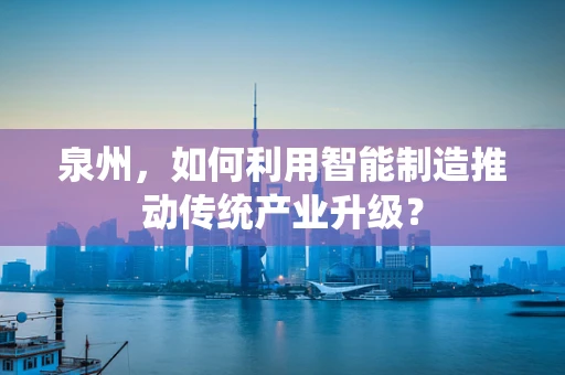 泉州，如何利用智能制造推动传统产业升级？