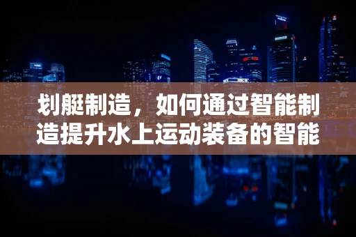 划艇制造，如何通过智能制造提升水上运动装备的智能化与个性化？