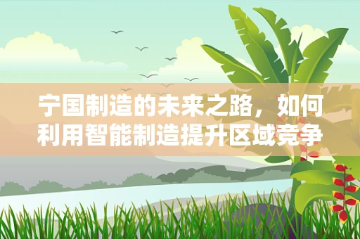 宁国制造的未来之路，如何利用智能制造提升区域竞争力？