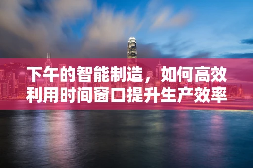 下午的智能制造，如何高效利用时间窗口提升生产效率？