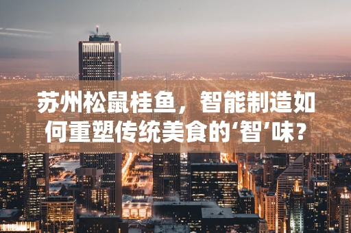 苏州松鼠桂鱼，智能制造如何重塑传统美食的‘智’味？