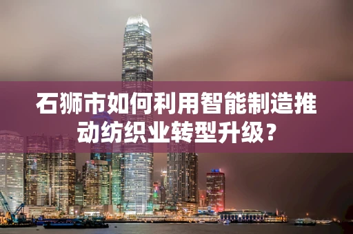 石狮市如何利用智能制造推动纺织业转型升级？