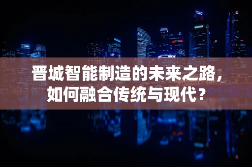 晋城智能制造的未来之路，如何融合传统与现代？
