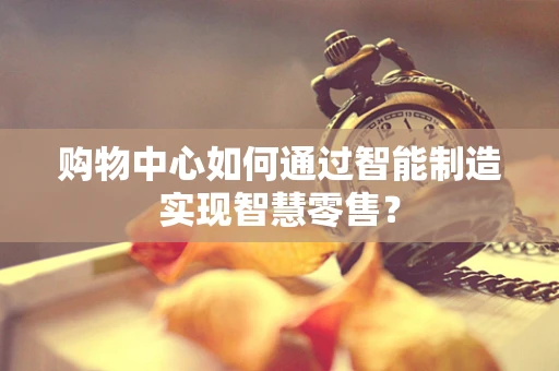 购物中心如何通过智能制造实现智慧零售？