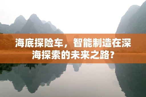 海底探险车，智能制造在深海探索的未来之路？