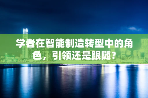 学者在智能制造转型中的角色，引领还是跟随？
