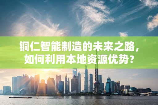 铜仁智能制造的未来之路，如何利用本地资源优势？