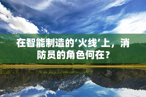 在智能制造的‘火线’上，消防员的角色何在？
