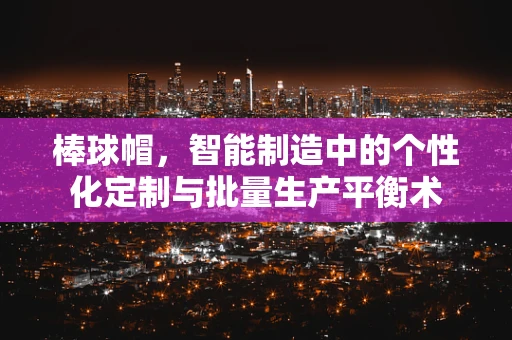 棒球帽，智能制造中的个性化定制与批量生产平衡术