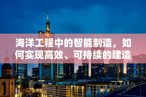 海洋工程中的智能制造，如何实现高效、可持续的建造？