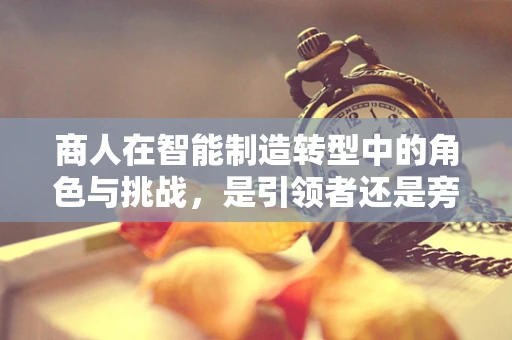 商人在智能制造转型中的角色与挑战，是引领者还是旁观者？